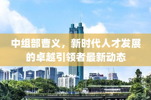 中组部曹义，新时代人才发展的卓越引领者最新动态