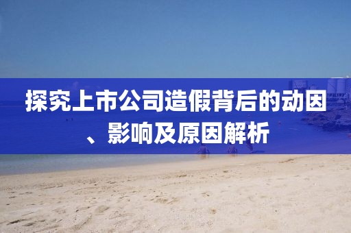 探究上市公司造假背后的动因、影响及原因解析