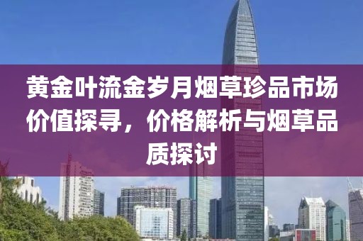 黄金叶流金岁月烟草珍品市场价值探寻，价格解析与烟草品质探讨