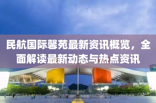 民航国际馨苑最新资讯概览，全面解读最新动态与热点资讯