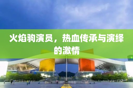 火焰驹演员，热血传承与演绎的激情