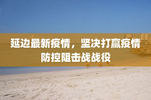 延边最新疫情，坚决打赢疫情防控阻击战战役