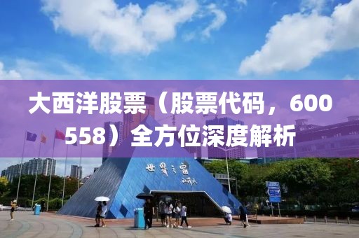 大西洋股票（股票代码，600558）全方位深度解析