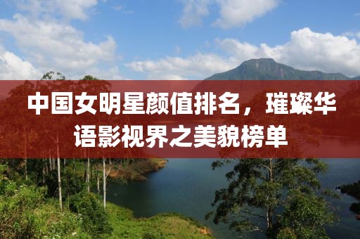 中国女明星颜值排名，璀璨华语影视界之美貌榜单