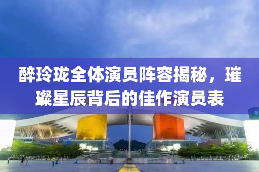 醉玲珑全体演员阵容揭秘，璀璨星辰背后的佳作演员表