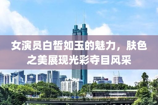 女演员白皙如玉的魅力，肤色之美展现光彩夺目风采