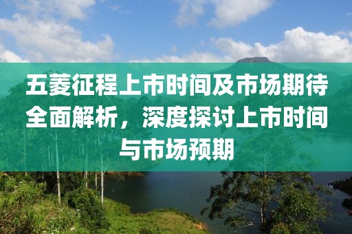 五菱征程上市时间及市场期待全面解析，深度探讨上市时间与市场预期