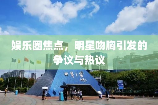 娱乐圈焦点，明星吻胸引发的争议与热议