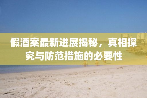 假酒案最新进展揭秘，真相探究与防范措施的必要性