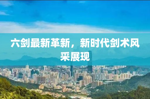 六剑最新革新，新时代剑术风采展现