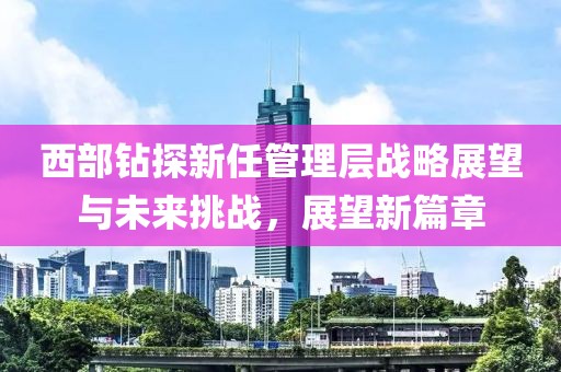 西部钻探新任管理层战略展望与未来挑战，展望新篇章