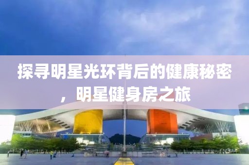 探寻明星光环背后的健康秘密，明星健身房之旅