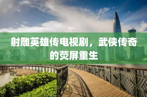 射雕英雄传电视剧，武侠传奇的荧屏重生