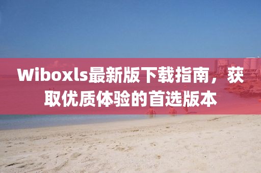 Wiboxls最新版下载指南，获取优质体验的首选版本