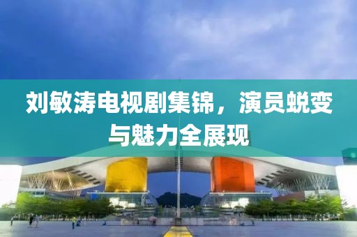 刘敏涛电视剧集锦，演员蜕变与魅力全展现