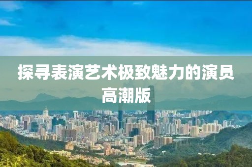 探寻表演艺术极致魅力的演员高潮版