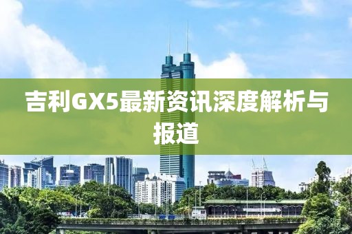 吉利GX5最新资讯深度解析与报道