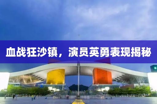 血战狂沙镇，演员英勇表现揭秘