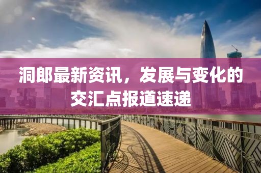 洞郎最新资讯，发展与变化的交汇点报道速递