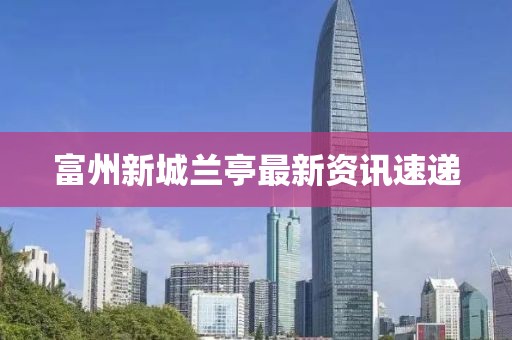 富州新城兰亭最新资讯速递
