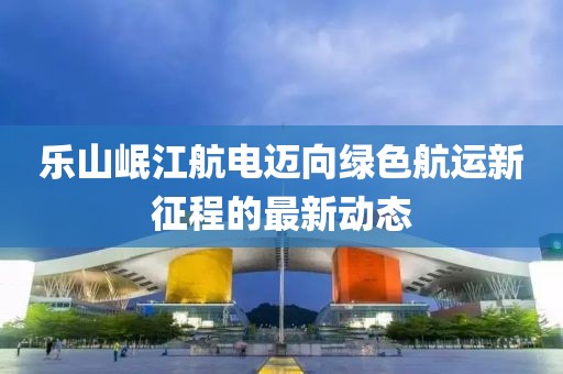 乐山岷江航电迈向绿色航运新征程的最新动态