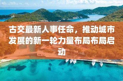 古交最新人事任命，推动城市发展的新一轮力量布局布局启动