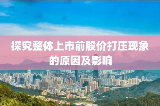 探究整体上市前股价打压现象的原因及影响