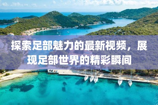 探索足部魅力的最新视频，展现足部世界的精彩瞬间