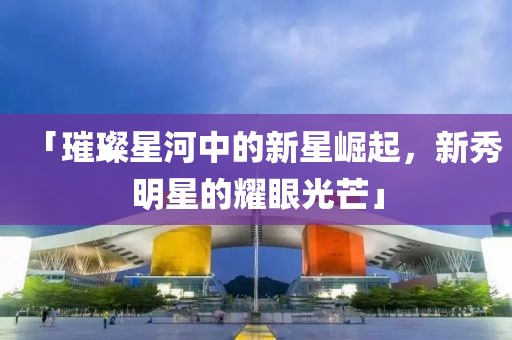 「璀璨星河中的新星崛起，新秀明星的耀眼光芒」
