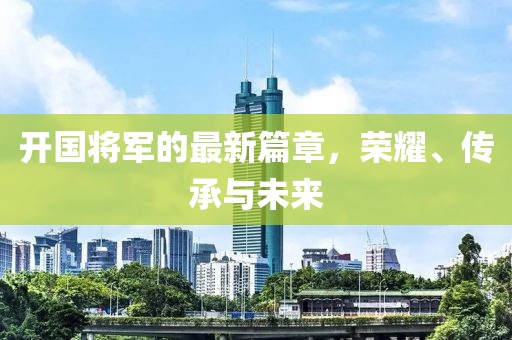 开国将军的最新篇章，荣耀、传承与未来