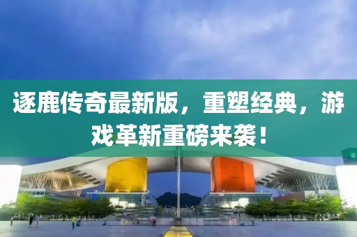 逐鹿传奇最新版，重塑经典，游戏革新重磅来袭！