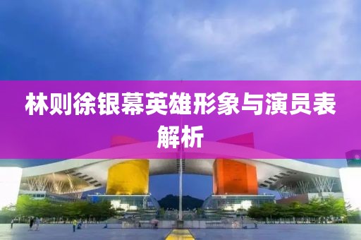 林则徐银幕英雄形象与演员表解析