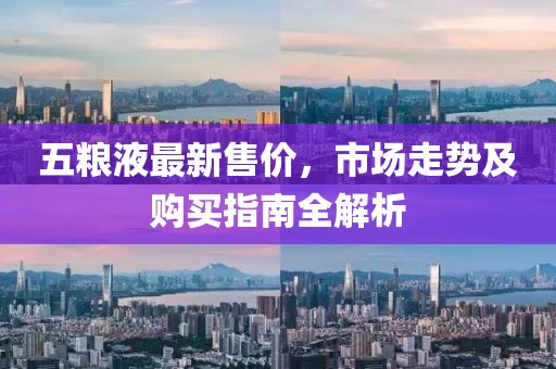 五粮液最新售价，市场走势及购买指南全解析