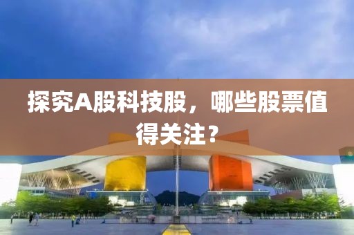 探究A股科技股，哪些股票值得关注？