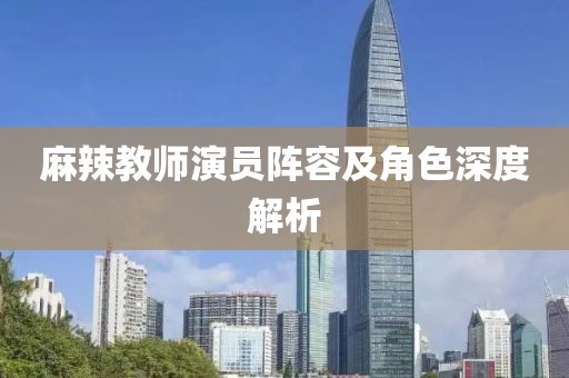 麻辣教师演员阵容及角色深度解析