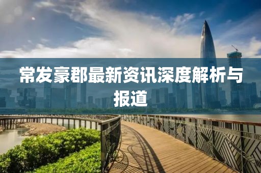 常发豪郡最新资讯深度解析与报道
