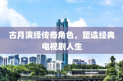 古月演绎传奇角色，塑造经典电视剧人生