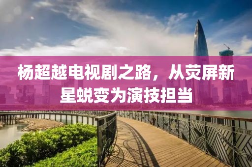 杨超越电视剧之路，从荧屏新星蜕变为演技担当