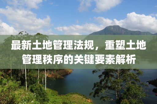 最新土地管理法规，重塑土地管理秩序的关键要素解析
