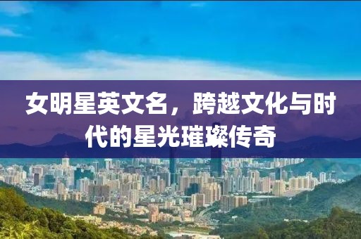 女明星英文名，跨越文化与时代的星光璀璨传奇