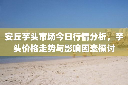 安丘芋头市场今日行情分析，芋头价格走势与影响因素探讨