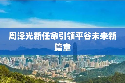 周泽光新任命引领平谷未来新篇章
