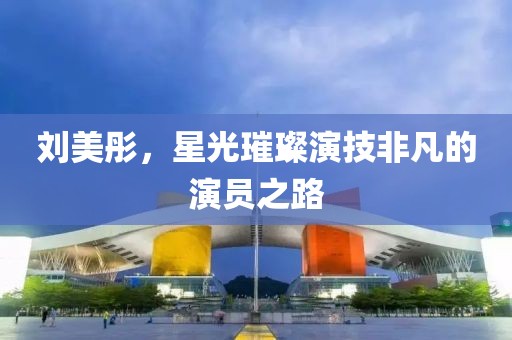 刘美彤，星光璀璨演技非凡的演员之路