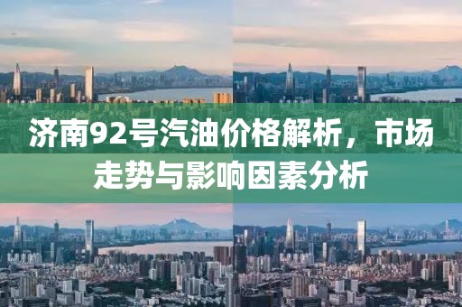 济南92号汽油价格解析，市场走势与影响因素分析