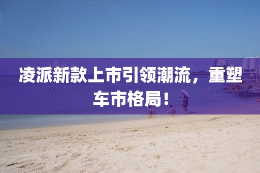 凌派新款上市引领潮流，重塑车市格局！