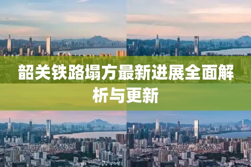 韶关铁路塌方最新进展全面解析与更新