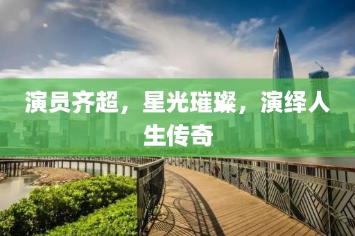 演员齐超，星光璀璨，演绎人生传奇