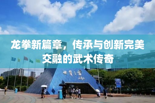 龙拳新篇章，传承与创新完美交融的武术传奇