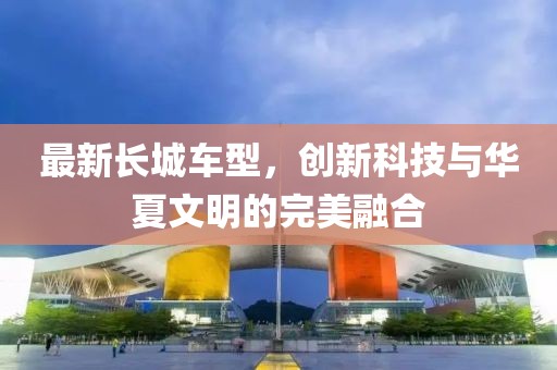 最新长城车型，创新科技与华夏文明的完美融合
