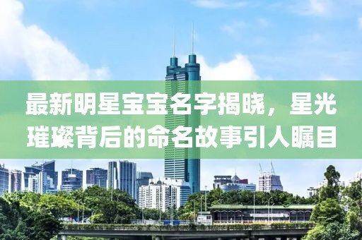 最新明星宝宝名字揭晓，星光璀璨背后的命名故事引人瞩目
